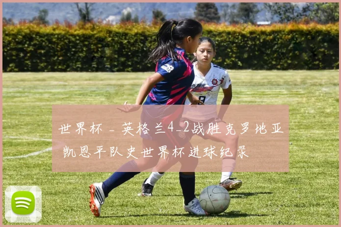 世界杯 _ 英格兰4_2战胜克罗地亚 凯恩平队史世界杯进球纪录
