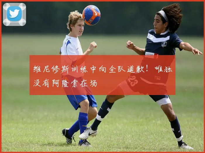 维尼修斯训练中向全队道歉！唯独没有阿隆索在场